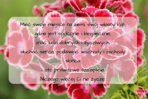 Mieć swoje miejsce na ziemi, swój własny kąt, gdzie jest spokojnie i bezpiecznie, znać ludzi dobrych i życzliwych, słuchać serca, podziwiać wschody i zachody słońca - oto prawdziwe szczęście. Niczego więcej Ci nie ży.jpg